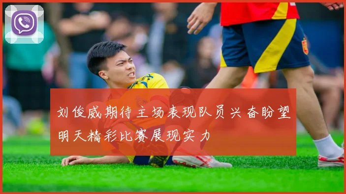 刘俊威期待主场表现队员兴奋盼望明天精彩比赛展现实力