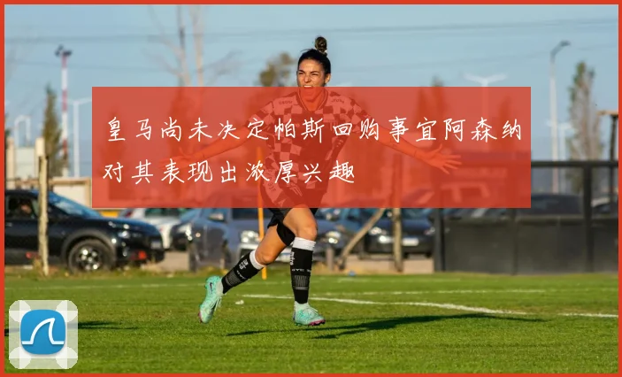皇马尚未决定帕斯回购事宜阿森纳对其表现出浓厚兴趣