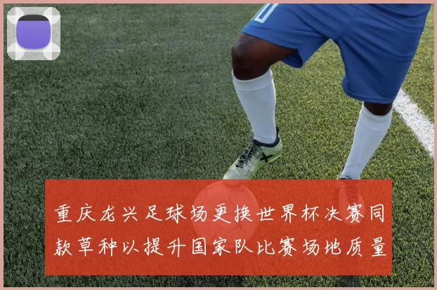 重庆龙兴足球场更换世界杯决赛同款草种以提升国家队比赛场地质量