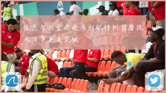 徐杰与刘金雨赴洛杉矶特训打磨技术力争更高突破