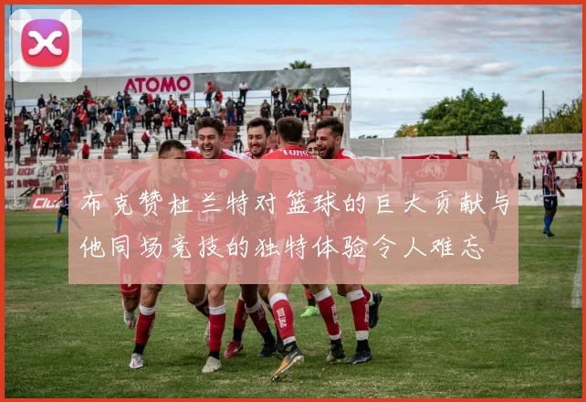 布克赞杜兰特对篮球的巨大贡献与他同场竞技的独特体验令人难忘