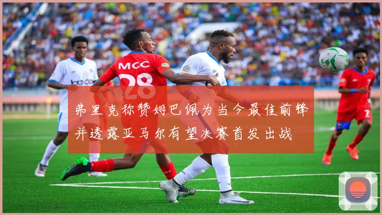 弗里克称赞姆巴佩为当今最佳前锋并透露亚马尔有望决赛首发出战