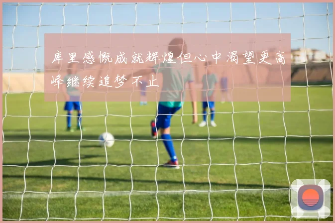 库里感慨成就辉煌但心中渴望更高峰继续追梦不止