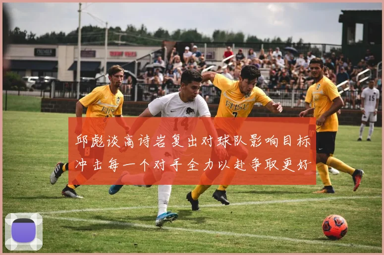 邱彪谈高诗岩复出对球队影响目标冲击每一个对手全力以赴争取更好成绩