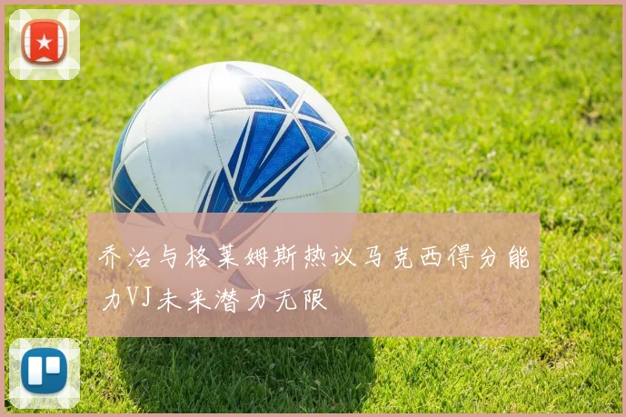 乔治与格莱姆斯热议马克西得分能力VJ未来潜力无限
