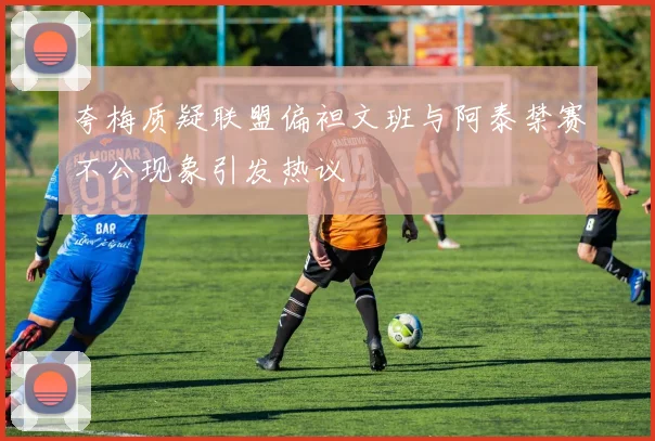 夸梅质疑联盟偏袒文班与阿泰禁赛不公现象引发热议