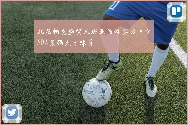 托尼帕克盛赞文班亚马称其为当今NBA最强天才球员