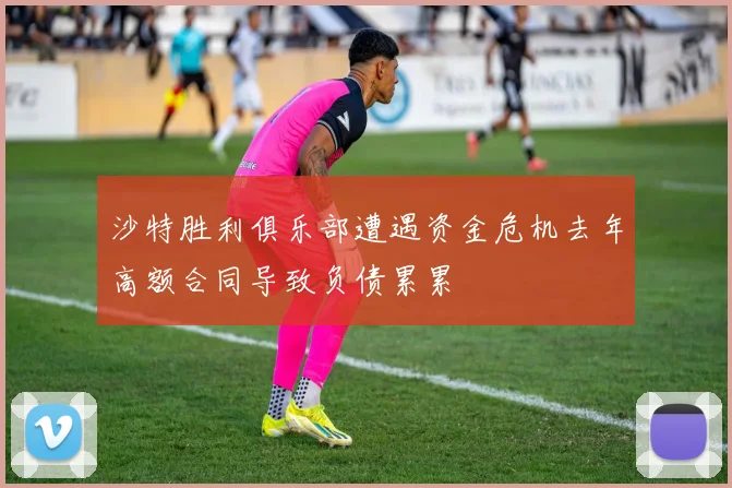 沙特胜利俱乐部遭遇资金危机去年高额合同导致负债累累