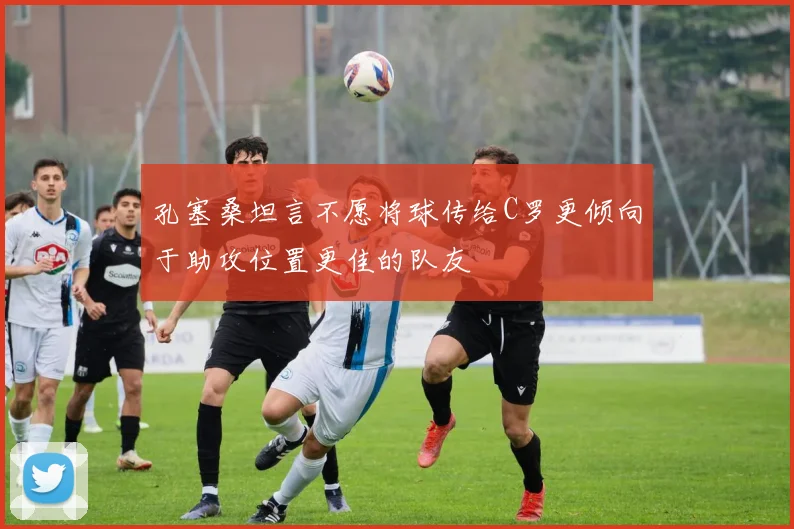 孔塞桑坦言不愿将球传给C罗更倾向于助攻位置更佳的队友