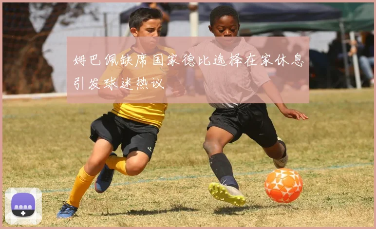 姆巴佩缺席国家德比选择在家休息引发球迷热议