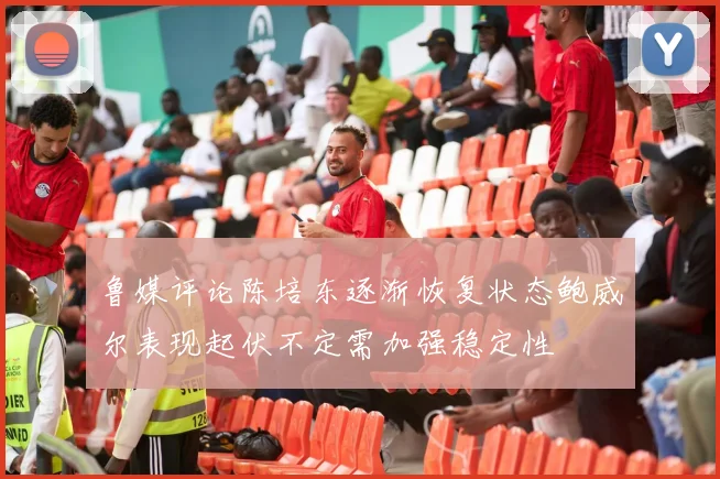鲁媒评论陈培东逐渐恢复状态鲍威尔表现起伏不定需加强稳定性