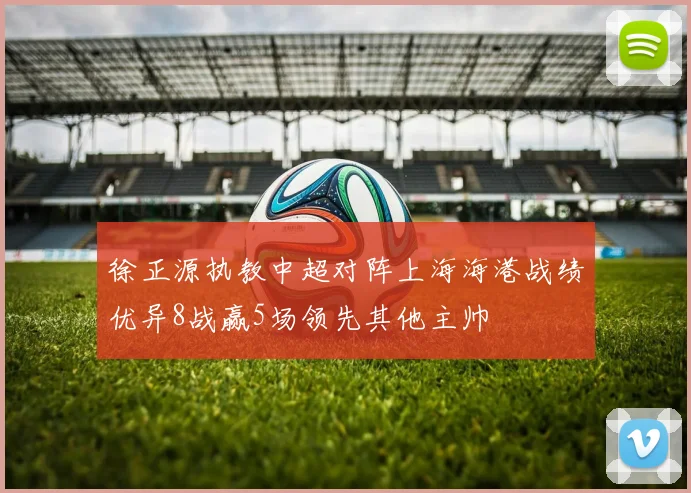 徐正源执教中超对阵上海海港战绩优异8战赢5场领先其他主帅