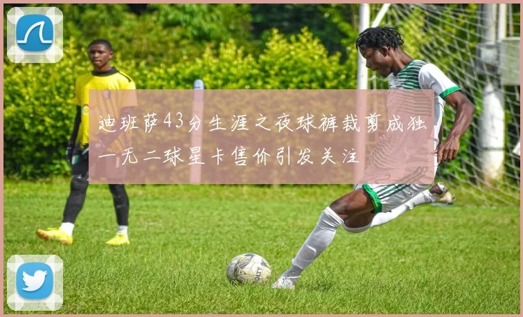 迪班萨43分生涯之夜球裤裁剪成独一无二球星卡售价引发关注