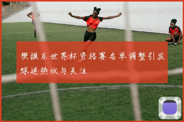 樊振东世界杯资格赛名单调整引发球迷热议与关注